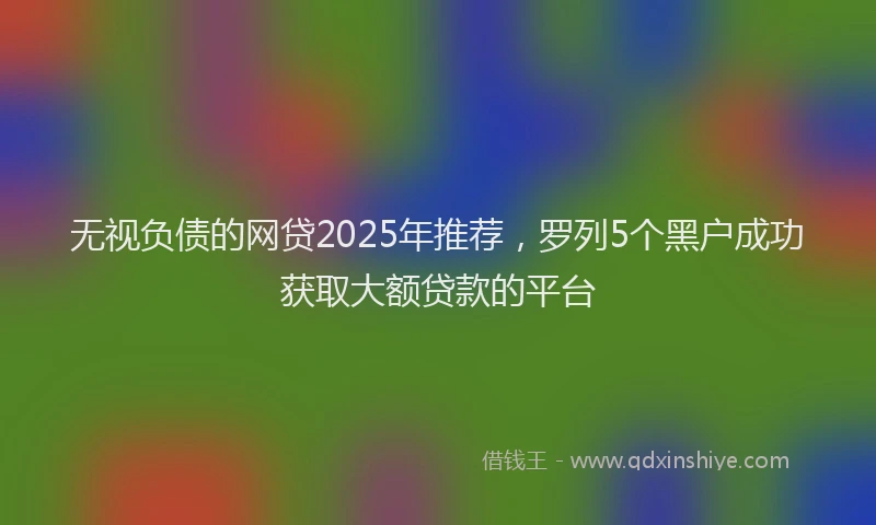 无视负债的网贷2025年推荐，罗列5个黑户成功获取大额贷款的平台