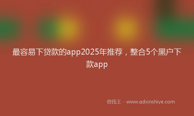 最容易下贷款的app2025年推荐，整合5个黑户下款app