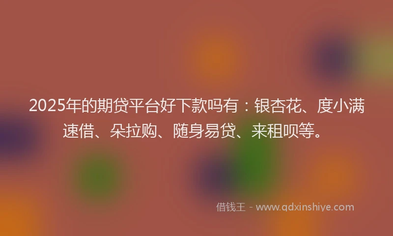 2025年的期贷平台好下款吗有：银杏花、度小满速借、朵拉购、随身易贷、来租呗等。