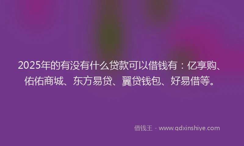 2025年的有没有什么贷款可以借钱有：亿享购、佑佑商城、东方易贷、翼贷钱包、好易借等。