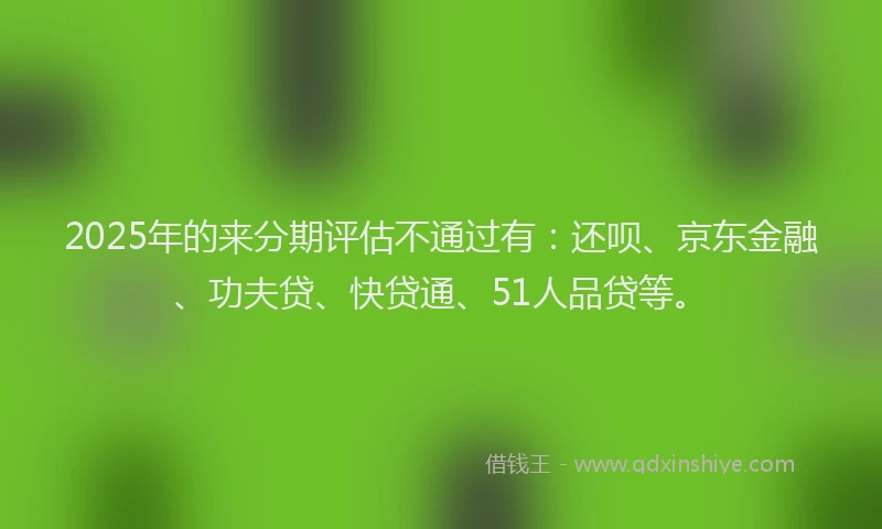 2025年的来分期评估不通过有：还呗、京东金融、功夫贷、快贷通、51人品贷等。