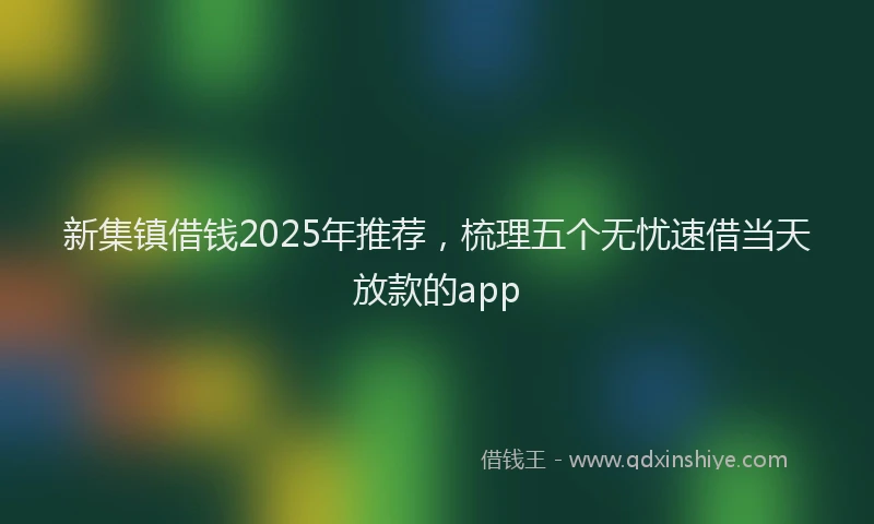 新集镇借钱2025年推荐，梳理五个无忧速借当天放款的app