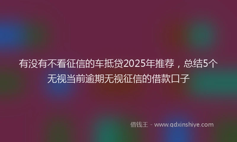 有没有不看征信的车抵贷2025年推荐，总结5个无视当前逾期无视征信的借款口子