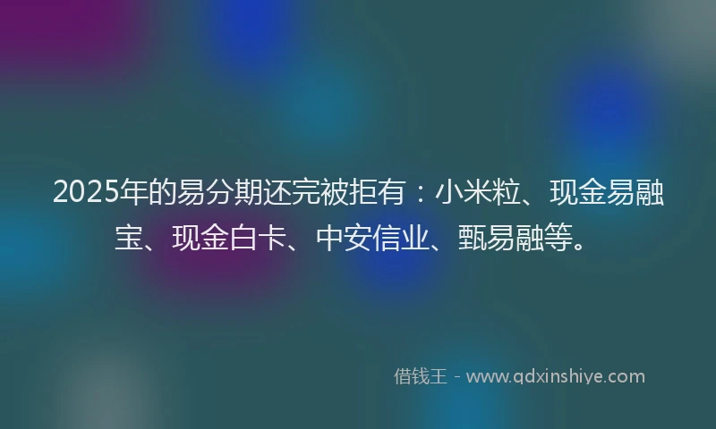 2025年的易分期还完被拒有：小米粒、现金易融宝、现金白卡、中安信业、甄易融等。