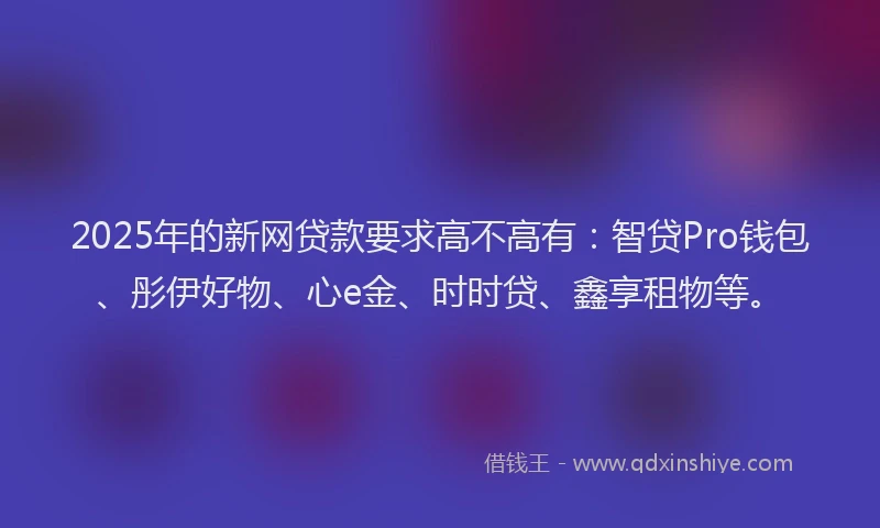 2025年的新网贷款要求高不高有：智贷Pro钱包、彤伊好物、心e金、时时贷、鑫享租物等。