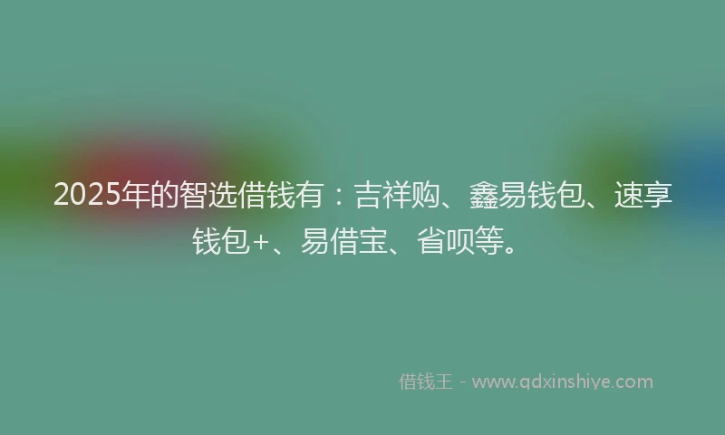 2025年的智选借钱有：吉祥购、鑫易钱包、速享钱包+、易借宝、省呗等。