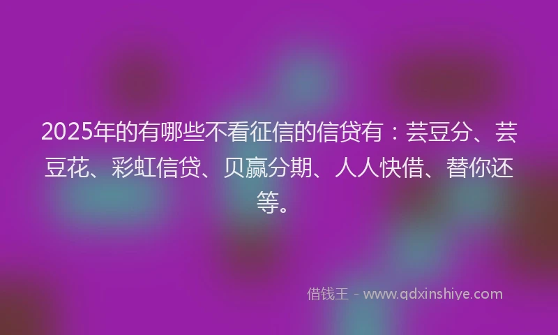 2025年的有哪些不看征信的信贷有：芸豆分、芸豆花、彩虹信贷、贝赢分期、人人快借、替你还等。