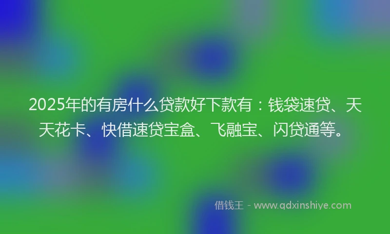 2025年的有房什么贷款好下款有：钱袋速贷、天天花卡、快借速贷宝盒、飞融宝、闪贷通等。