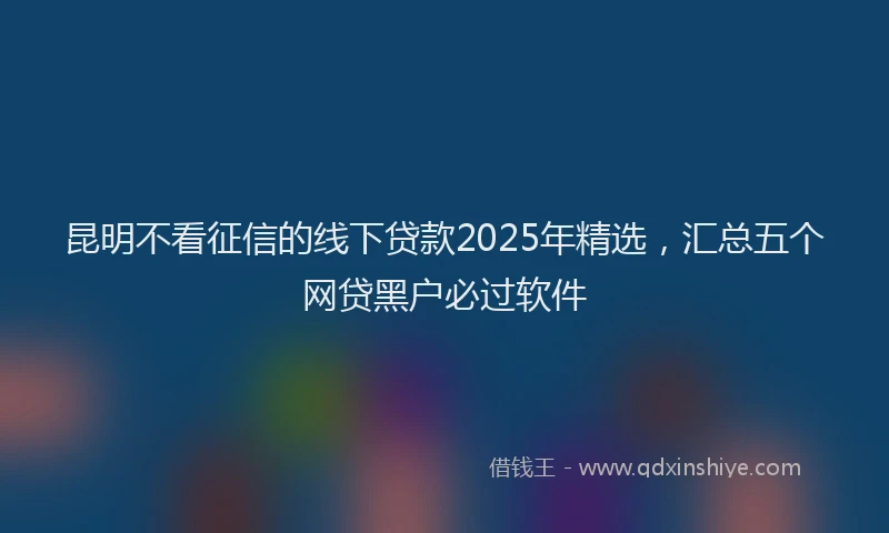 昆明不看征信的线下贷款2025年精选，汇总五个网贷黑户必过软件