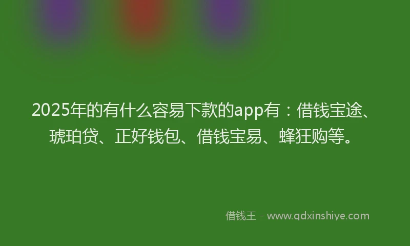 2025年的有什么容易下款的app有：借钱宝途、琥珀贷、正好钱包、借钱宝易、蜂狂购等。