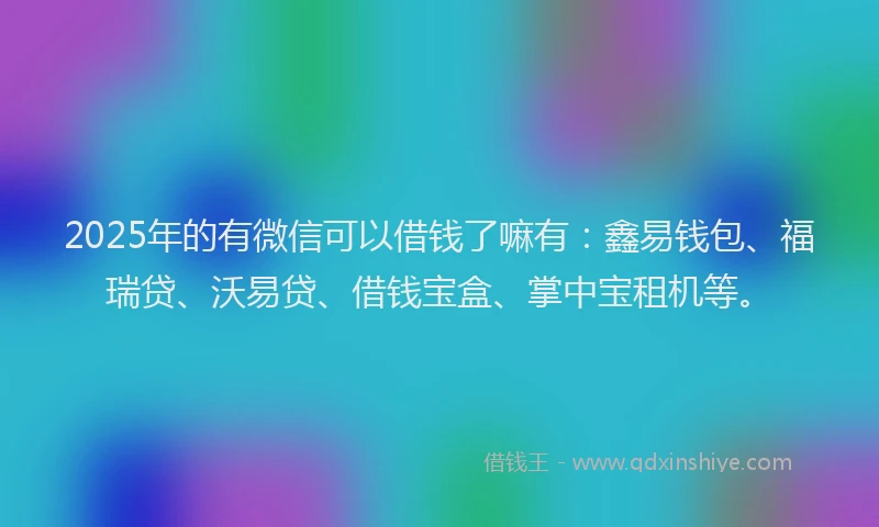 2025年的有微信可以借钱了嘛有：鑫易钱包、福瑞贷、沃易贷、借钱宝盒、掌中宝租机等。