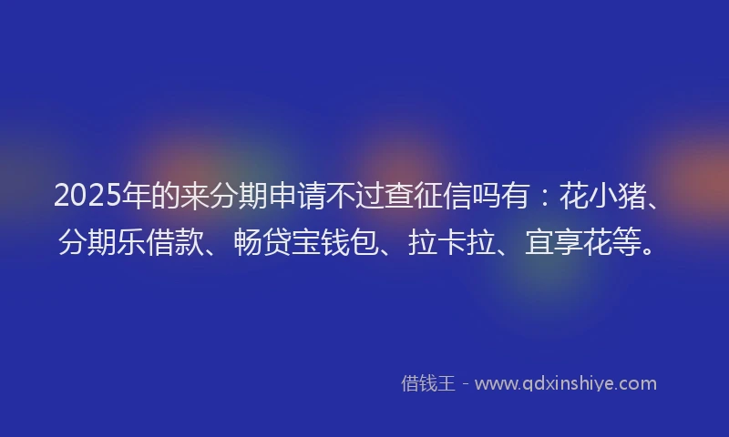 2025年的来分期申请不过查征信吗有：花小猪、分期乐借款、畅贷宝钱包、拉卡拉、宜享花等。