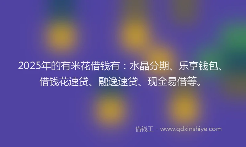 2025年的有米花借钱有：水晶分期、乐享钱包、借钱花速贷、融逸速贷、现金易借等。