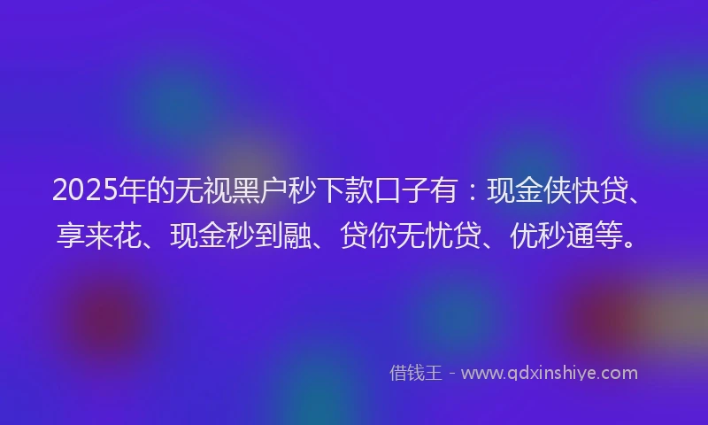 2025年的无视黑户秒下款口子有：现金侠快贷、享来花、现金秒到融、贷你无忧贷、优秒通等。