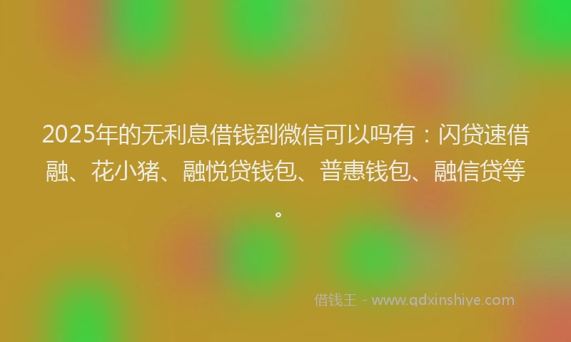 2025年的无利息借钱到微信可以吗有：闪贷速借融、花小猪、融悦贷钱包、普惠钱包、融信贷等。