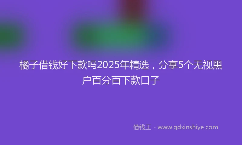 橘子借钱好下款吗2025年精选，分享5个无视黑户百分百下款口子