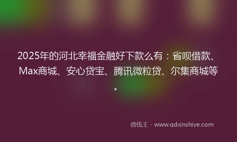2025年的河北幸福金融好下款么有：省呗借款、Max商城、安心贷宝、腾讯微粒贷、尔集商城等。