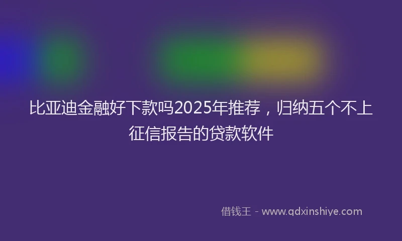比亚迪金融好下款吗2025年推荐，归纳五个不上征信报告的贷款软件