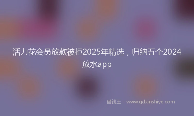 活力花会员放款被拒2025年精选，归纳五个2024放水app
