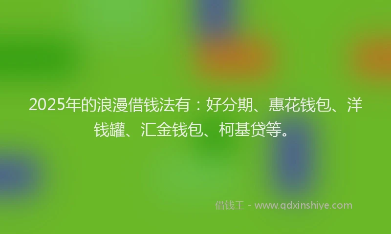 2025年的浪漫借钱法有：好分期、惠花钱包、洋钱罐、汇金钱包、柯基贷等。