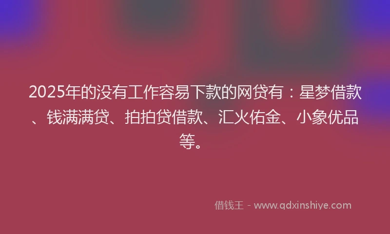 2025年的没有工作容易下款的网贷有：星梦借款、钱满满贷、拍拍贷借款、汇火佑金、小象优品等。