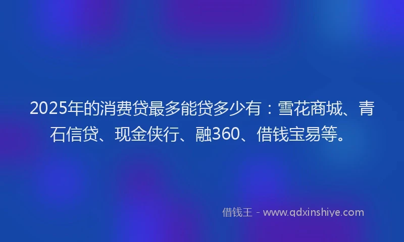 2025年的消费贷最多能贷多少有：雪花商城、青石信贷、现金侠行、融360、借钱宝易等。