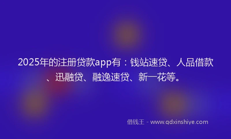 2025年的注册贷款app有：钱站速贷、人品借款、迅融贷、融逸速贷、新一花等。