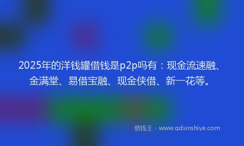 2025年的洋钱罐借钱是p2p吗有：现金流速融、金满堂、易借宝融、现金侠借、新一花等。