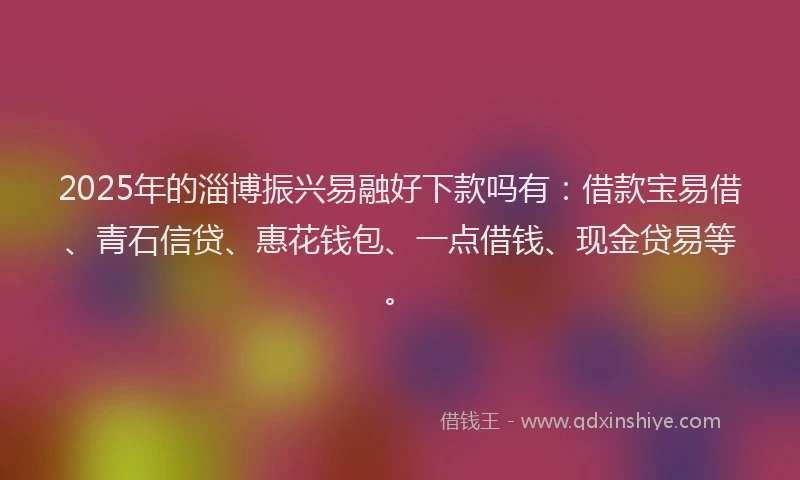 2025年的淄博振兴易融好下款吗有：借款宝易借、青石信贷、惠花钱包、一点借钱、现金贷易等。