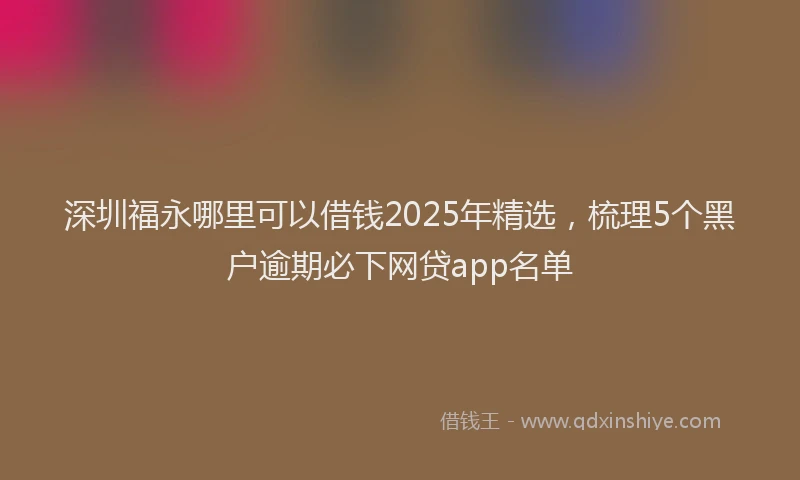 深圳福永哪里可以借钱2025年精选，梳理5个黑户逾期必下网贷app名单