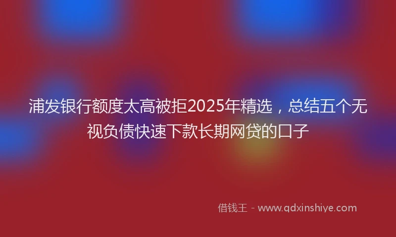 浦发银行额度太高被拒2025年精选，总结五个无视负债快速下款长期网贷的口子