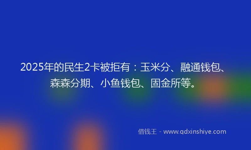 2025年的民生2卡被拒有：玉米分、融通钱包、森森分期、小鱼钱包、固金所等。
