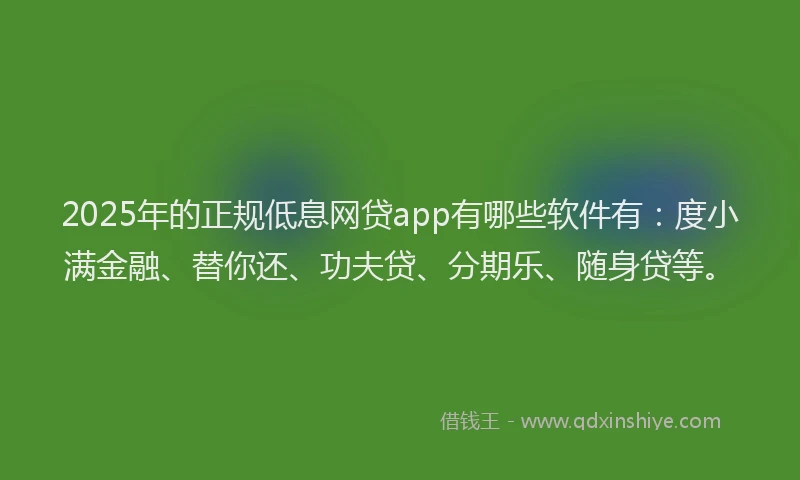 2025年的正规低息网贷app有哪些软件有：度小满金融、替你还、功夫贷、分期乐、随身贷等。