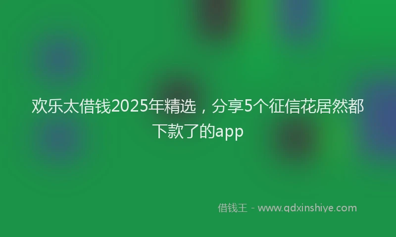 欢乐太借钱2025年精选，分享5个征信花居然都下款了的app