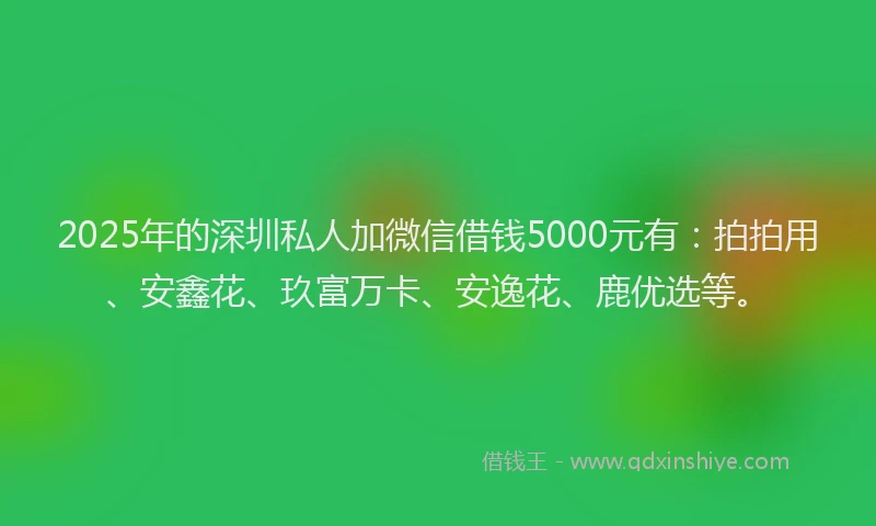 2025年的深圳私人加微信借钱5000元有：拍拍用、安鑫花、玖富万卡、安逸花、鹿优选等。