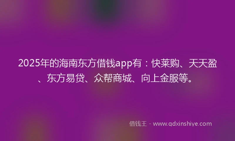 2025年的海南东方借钱app有：快莱购、天天盈、东方易贷、众帮商城、向上金服等。