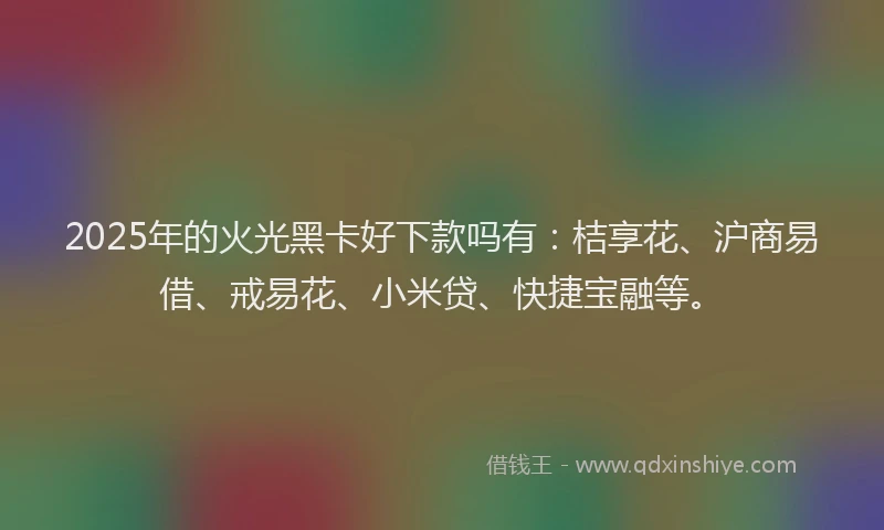 2025年的火光黑卡好下款吗有：桔享花、沪商易借、戒易花、小米贷、快捷宝融等。