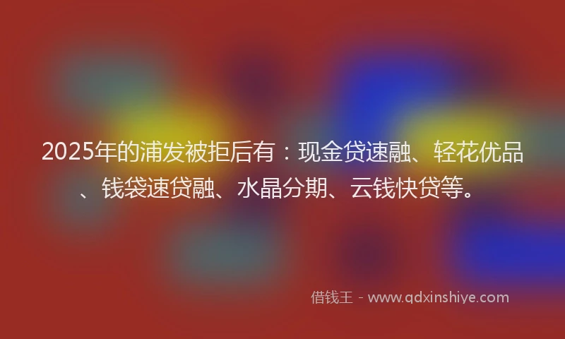2025年的浦发被拒后有：现金贷速融、轻花优品、钱袋速贷融、水晶分期、云钱快贷等。
