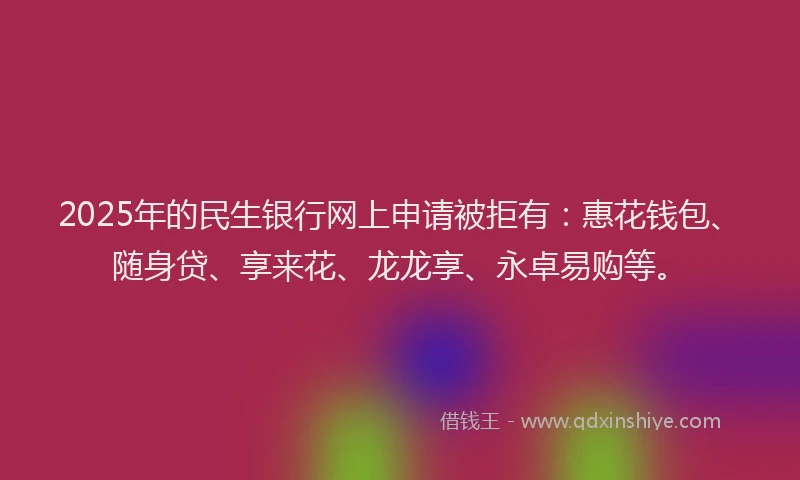 2025年的民生银行网上申请被拒有：惠花钱包、随身贷、享来花、龙龙享、永卓易购等。