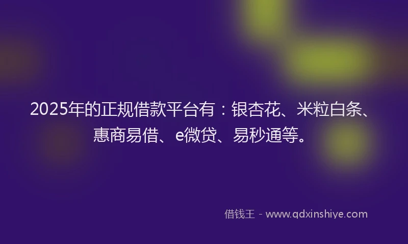 2025年的正规借款平台有：银杏花、米粒白条、惠商易借、e微贷、易秒通等。