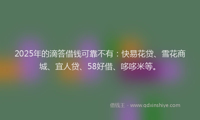 2025年的滴答借钱可靠不有：快易花贷、雪花商城、宜人贷、58好借、哆哆米等。
