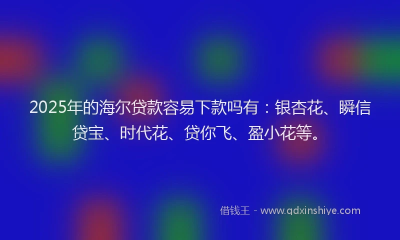 2025年的海尔贷款容易下款吗有：银杏花、瞬信贷宝、时代花、贷你飞、盈小花等。