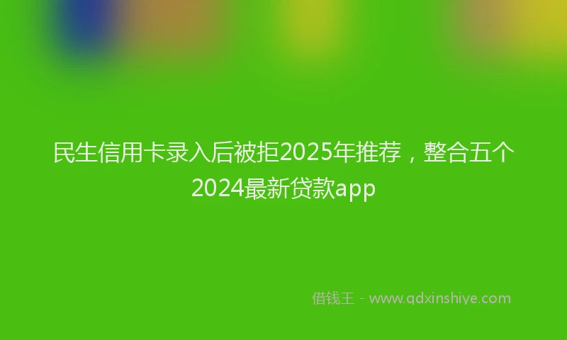 民生信用卡录入后被拒2025年推荐，整合五个2024最新贷款app
