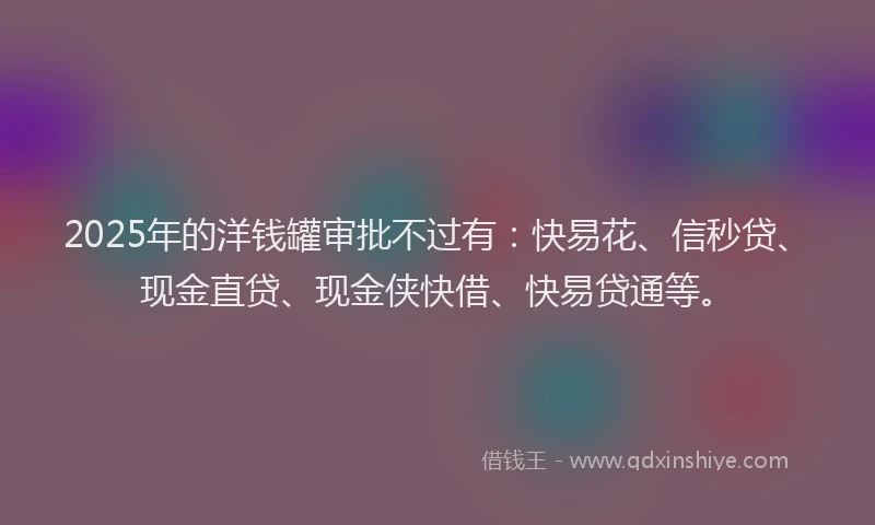 2025年的洋钱罐审批不过有：快易花、信秒贷、现金直贷、现金侠快借、快易贷通等。