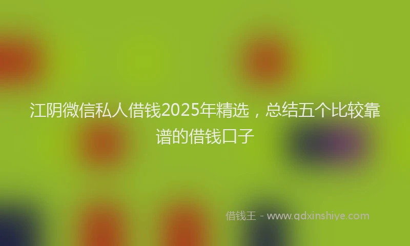江阴微信私人借钱2025年精选，总结五个比较靠谱的借钱口子