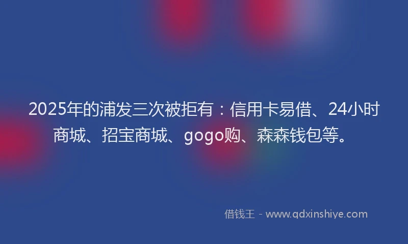 2025年的浦发三次被拒有：信用卡易借、24小时商城、招宝商城、gogo购、森森钱包等。