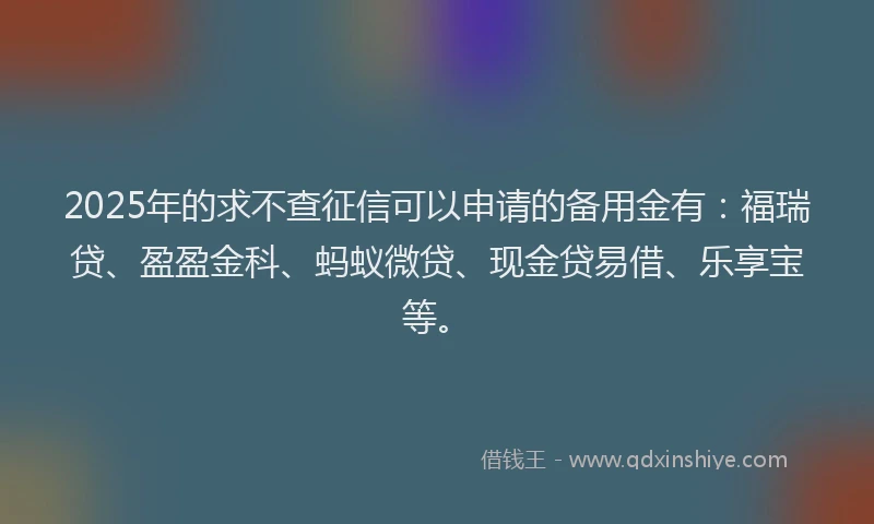 2025年的求不查征信可以申请的备用金有：福瑞贷、盈盈金科、蚂蚁微贷、现金贷易借、乐享宝等。