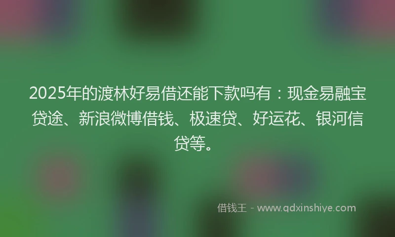 2025年的渡林好易借还能下款吗有：现金易融宝贷途、新浪微博借钱、极速贷、好运花、银河信贷等。