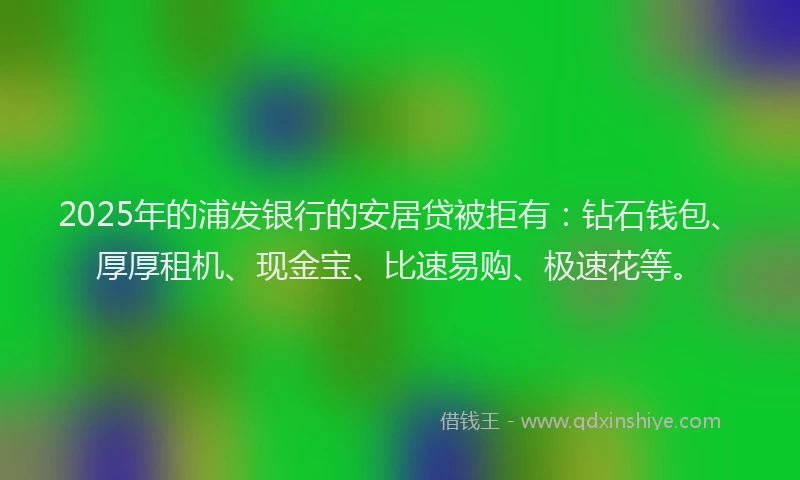 2025年的浦发银行的安居贷被拒有：钻石钱包、厚厚租机、现金宝、比速易购、极速花等。