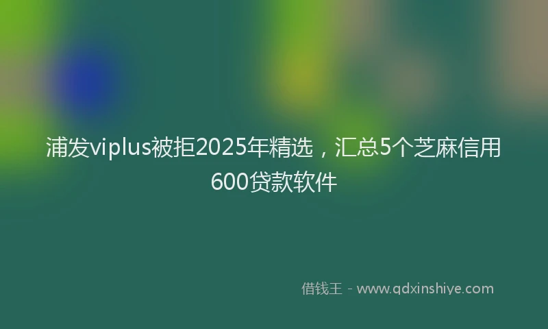 浦发viplus被拒2025年精选，汇总5个芝麻信用600贷款软件